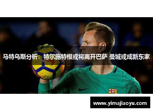 马特乌斯分析：特尔施特根或将离开巴萨 曼城或成新东家